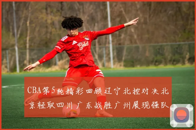 CBA第5轮精彩回顾辽宁北控对决北京轻取四川广东战胜广州展现强队风范