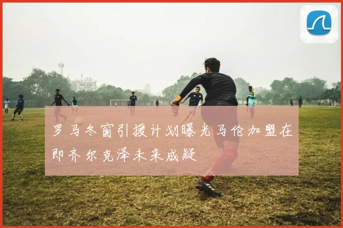 罗马冬窗引援计划曝光马伦加盟在即齐尔克泽未来成疑
