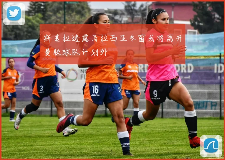 斯基拉透露马拉西亚冬窗或将离开曼联球队计划外