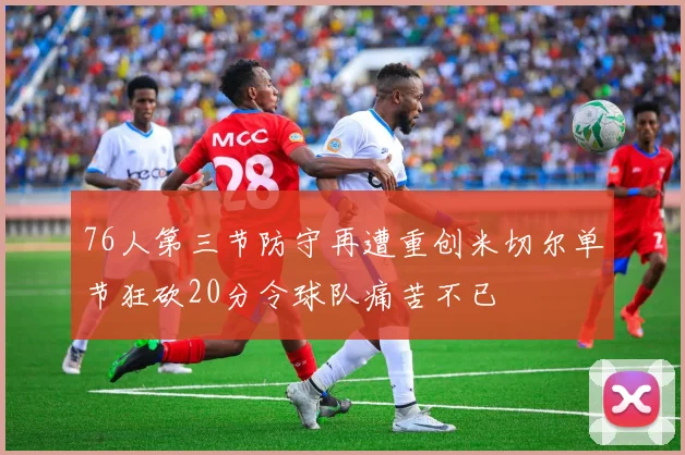 76人第三节防守再遭重创米切尔单节狂砍20分令球队痛苦不已