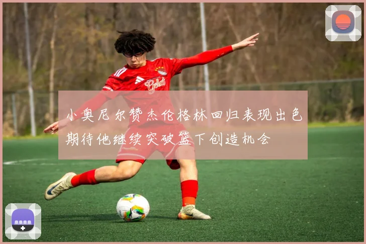 小奥尼尔赞杰伦格林回归表现出色期待他继续突破篮下创造机会