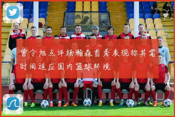 曾令旭点评杨瀚森首秀表现称其需时间适应国内篮球环境