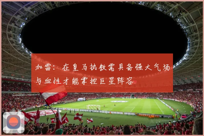 加雷：在皇马执教需具备强大气场与血性才能掌控巨星阵容