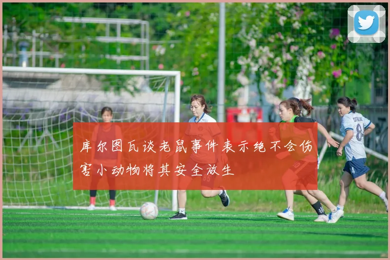 库尔图瓦谈老鼠事件表示绝不会伤害小动物将其安全放生
