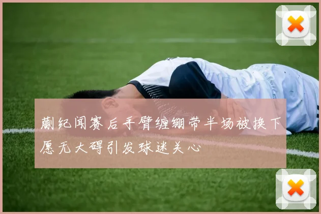 蒯纪闻赛后手臂缠绷带半场被换下愿无大碍引发球迷关心