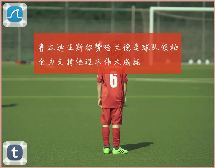 鲁本迪亚斯称赞哈兰德是球队领袖全力支持他追求伟大成就