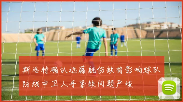 斯洛特确认远藤航伤缺将影响球队防线中卫人手紧缺问题严峻