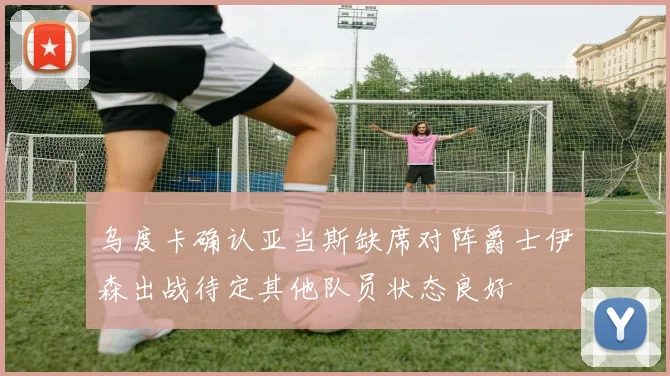 乌度卡确认亚当斯缺席对阵爵士伊森出战待定其他队员状态良好