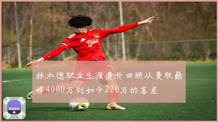 林加德职业生涯身价回顾从曼联巅峰4000万到如今220万的落差