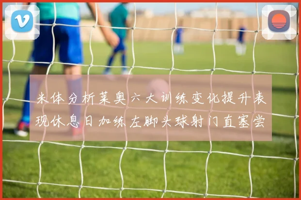 米体分析莱奥六大训练变化提升表现休息日加练左脚头球射门直塞尝试