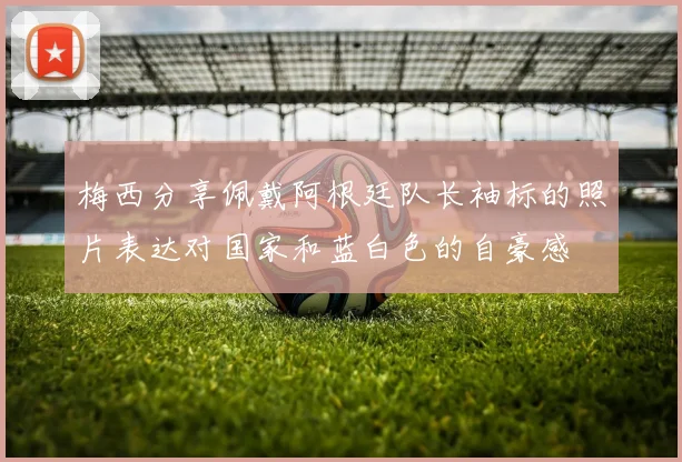梅西分享佩戴阿根廷队长袖标的照片表达对国家和蓝白色的自豪感