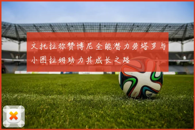 文托拉称赞博尼全能潜力劳塔罗与小图拉姆助力其成长之路