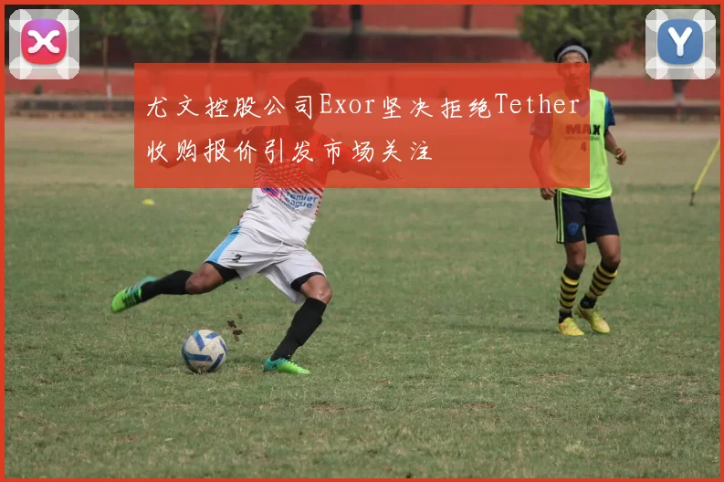 尤文控股公司Exor坚决拒绝Tether收购报价引发市场关注