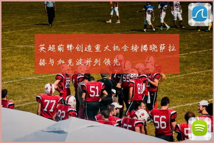 英超前锋创造重大机会榜揭晓萨拉赫与加克波并列领先