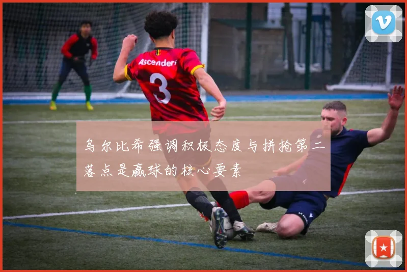 乌尔比希强调积极态度与拼抢第二落点是赢球的核心要素