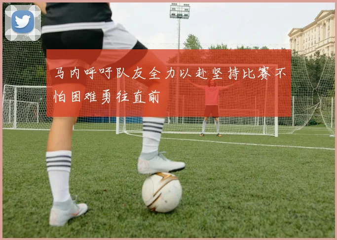 马内呼吁队友全力以赴坚持比赛不怕困难勇往直前