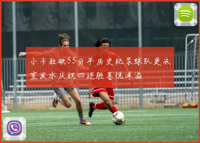 小卡狂砍55分平历史纪录球队更衣室泼水庆祝四连胜喜悦洋溢