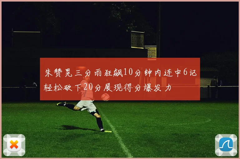 朱赞晃三分雨狂飙10分钟内连中6记轻松砍下20分展现得分爆发力