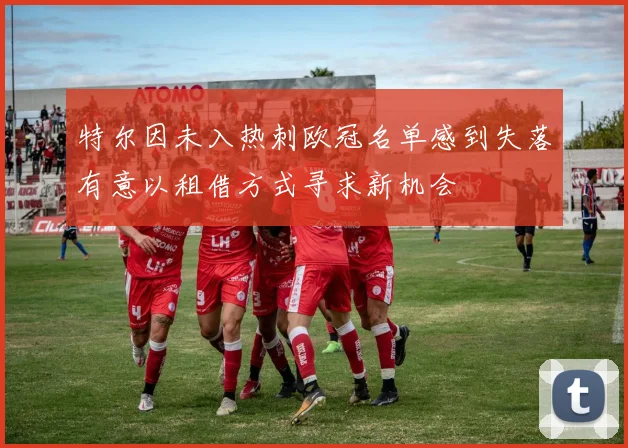 特尔因未入热刺欧冠名单感到失落有意以租借方式寻求新机会