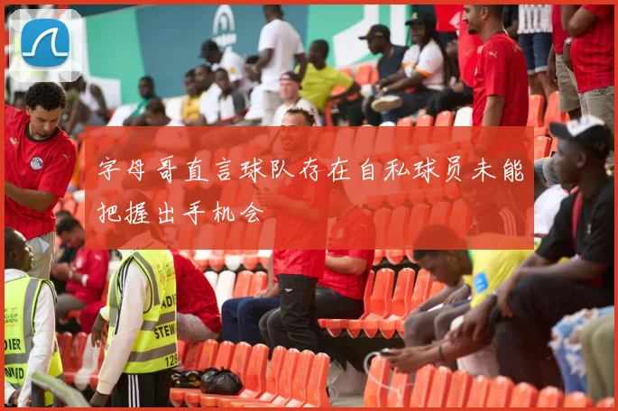 字母哥直言球队存在自私球员未能把握出手机会