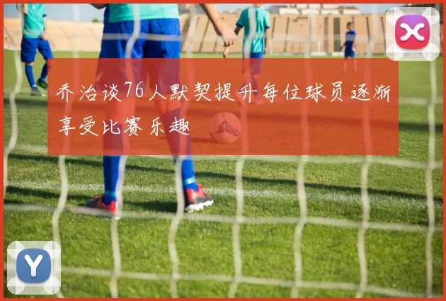 乔治谈76人默契提升每位球员逐渐享受比赛乐趣