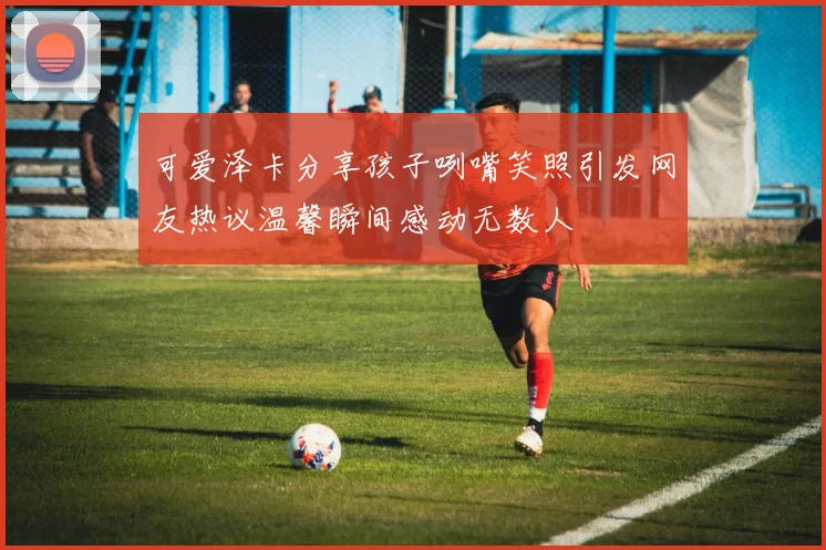可爱泽卡分享孩子咧嘴笑照引发网友热议温馨瞬间感动无数人