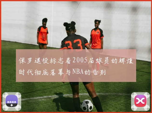 保罗退役标志着2005届球员的辉煌时代彻底落幕与NBA的告别