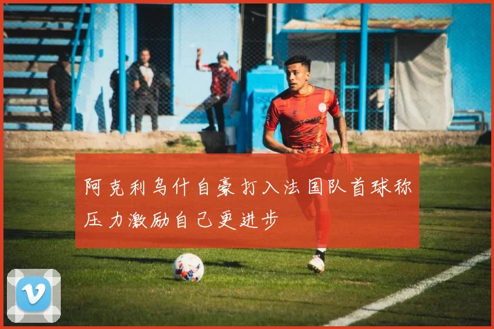 阿克利乌什自豪打入法国队首球称压力激励自己更进步