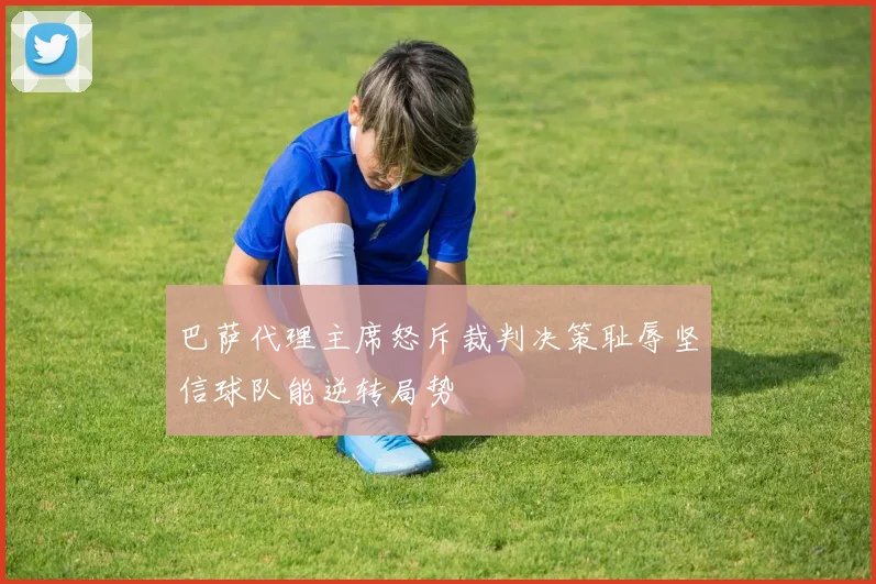 巴萨代理主席怒斥裁判决策耻辱坚信球队能逆转局势
