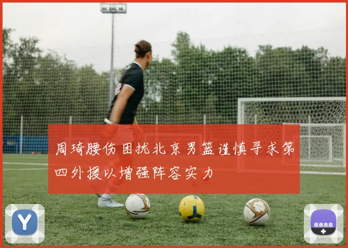 周琦腰伤困扰北京男篮谨慎寻求第四外援以增强阵容实力