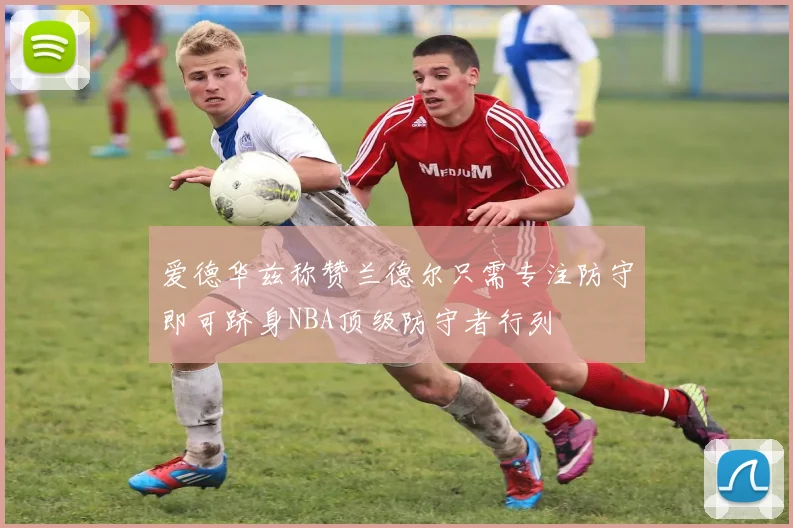 爱德华兹称赞兰德尔只需专注防守即可跻身NBA顶级防守者行列