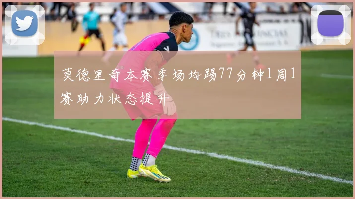 莫德里奇本赛季场均踢77分钟1周1赛助力状态提升