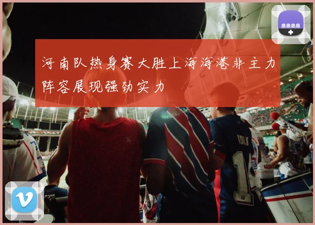 河南队热身赛大胜上海海港非主力阵容展现强劲实力