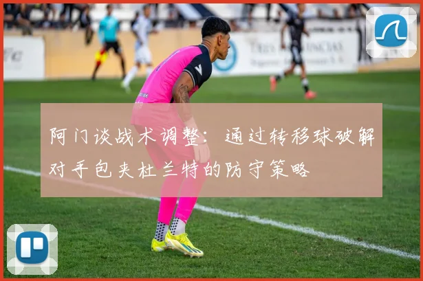阿门谈战术调整：通过转移球破解对手包夹杜兰特的防守策略