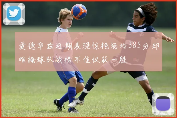 爱德华兹近期表现惊艳场均385分却难掩球队战绩不佳仅获一胜