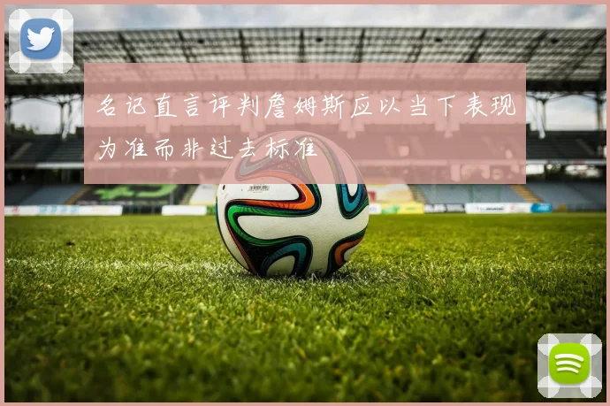 名记直言评判詹姆斯应以当下表现为准而非过去标准