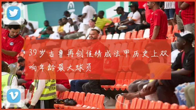 39岁吉鲁再创佳绩成法甲历史上双响年龄最大球员